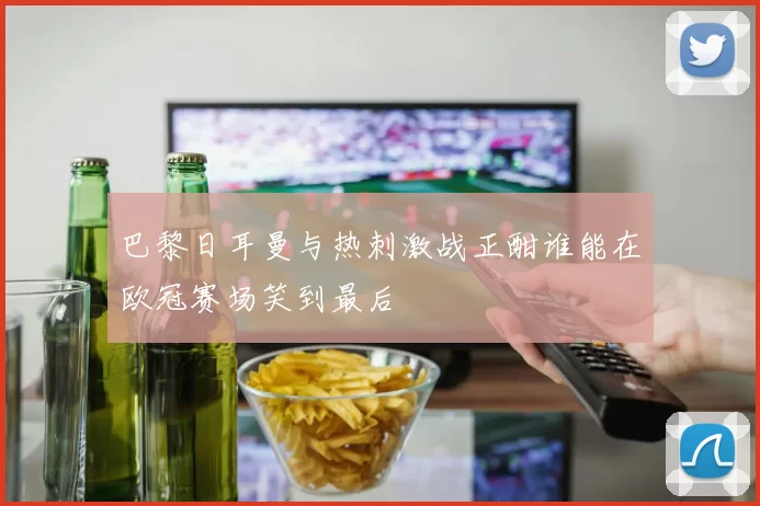 巴黎日耳曼与热刺激战正酣谁能在欧冠赛场笑到最后