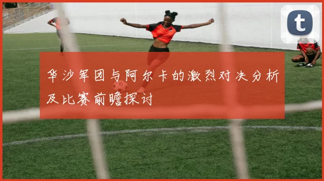 华沙军团与阿尔卡的激烈对决分析及比赛前瞻探讨
