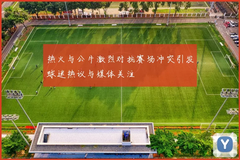 热火与公牛激烈对抗赛场冲突引发球迷热议与媒体关注