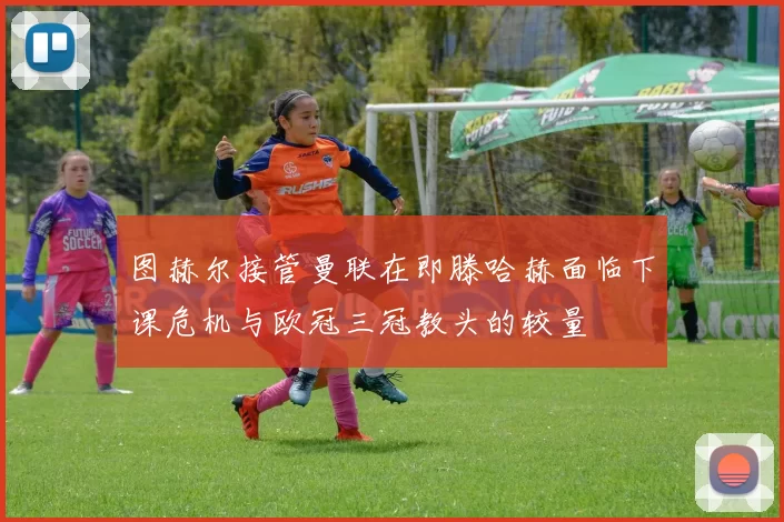 图赫尔接管曼联在即滕哈赫面临下课危机与欧冠三冠教头的较量