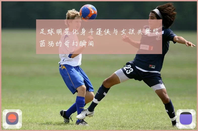 足球明星化身斗篷侠与女孩共舞绿茵场的奇幻瞬间