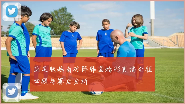 亚足联越南对阵韩国精彩直播全程回顾与赛后分析