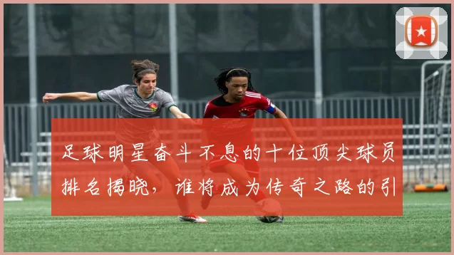 足球明星奋斗不息的十位顶尖球员排名揭晓，谁将成为传奇之路的引领者