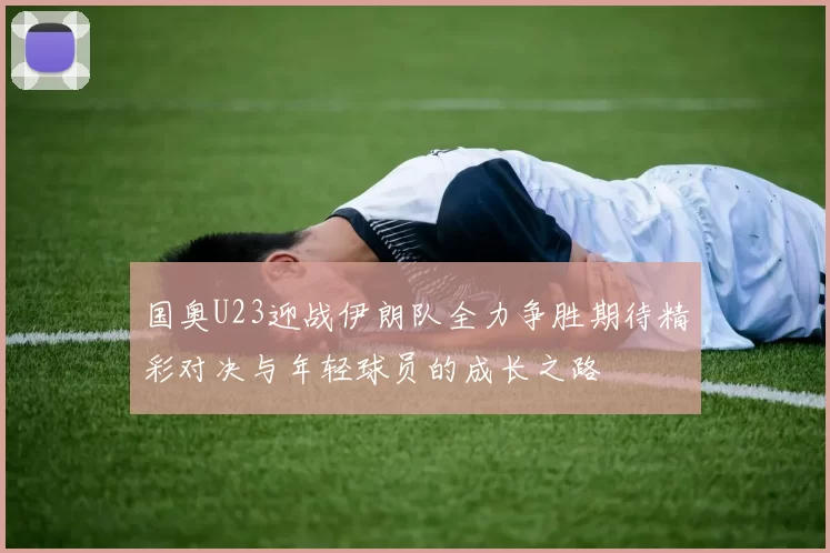 国奥U23迎战伊朗队全力争胜期待精彩对决与年轻球员的成长之路